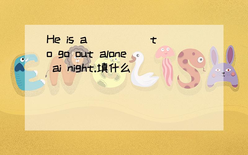 He is a_____ to go out alone ai night.填什么