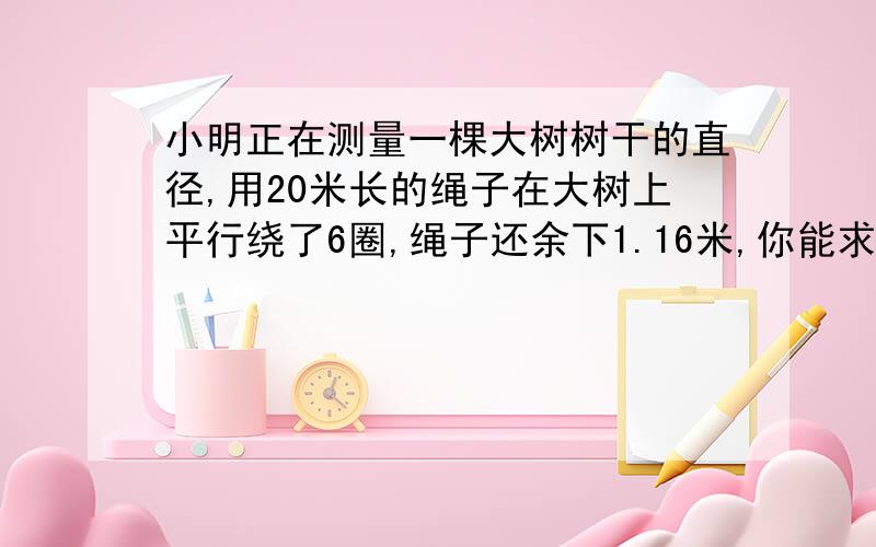 小明正在测量一棵大树树干的直径,用20米长的绳子在大树上平行绕了6圈,绳子还余下1.16米,你能求出这棵大树树干的直径吗