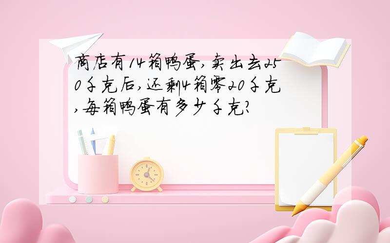 商店有14箱鸭蛋,卖出去250千克后,还剩4箱零20千克,每箱鸭蛋有多少千克?