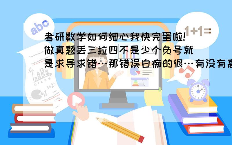 考研数学如何细心我快完蛋啦!做真题丢三拉四不是少个负号就是求导求错…那错误白痴的很…有没有高人提供点良方,马上考试啦