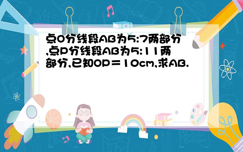 点O分线段AB为5:7两部分,点P分线段AB为5:11两部分,已知OP＝10cm,求AB.