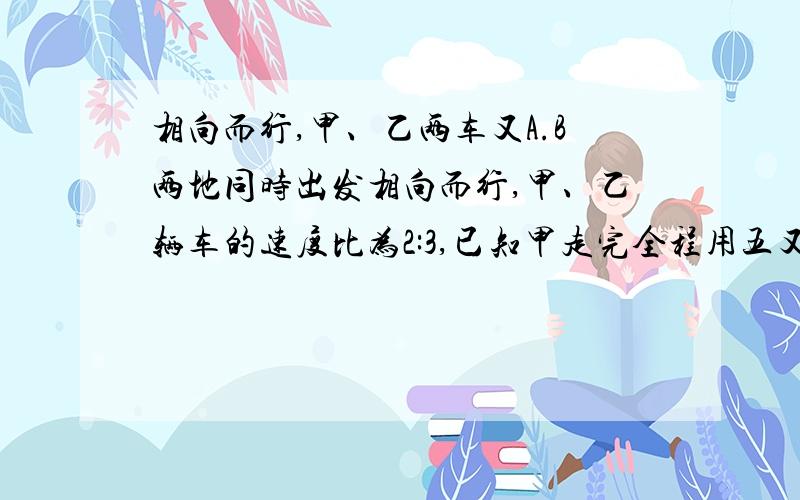 相向而行,甲、乙两车又A.B两地同时出发相向而行,甲、乙辆车的速度比为2:3,已知甲走完全程用五又二分之一小时,求两车几