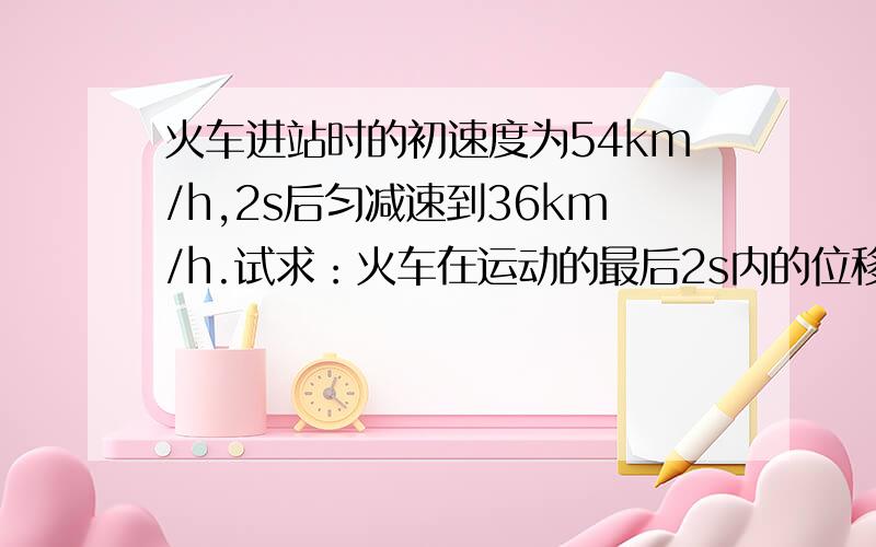 火车进站时的初速度为54km/h,2s后匀减速到36km/h.试求：火车在运动的最后2s内的位移.