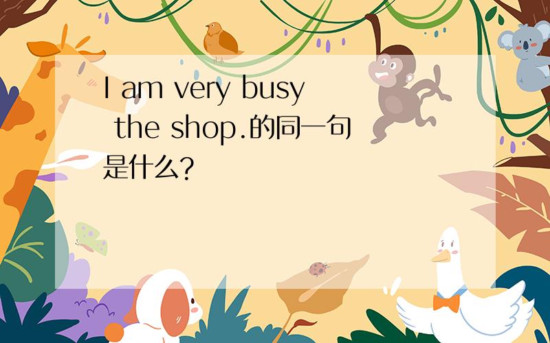 I am very busy the shop.的同一句是什么?