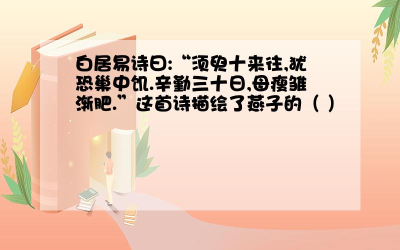 白居易诗曰:“须臾十来往,犹恐巢中饥.辛勤三十日,母瘦雏渐肥.”这首诗描绘了燕子的（ ）