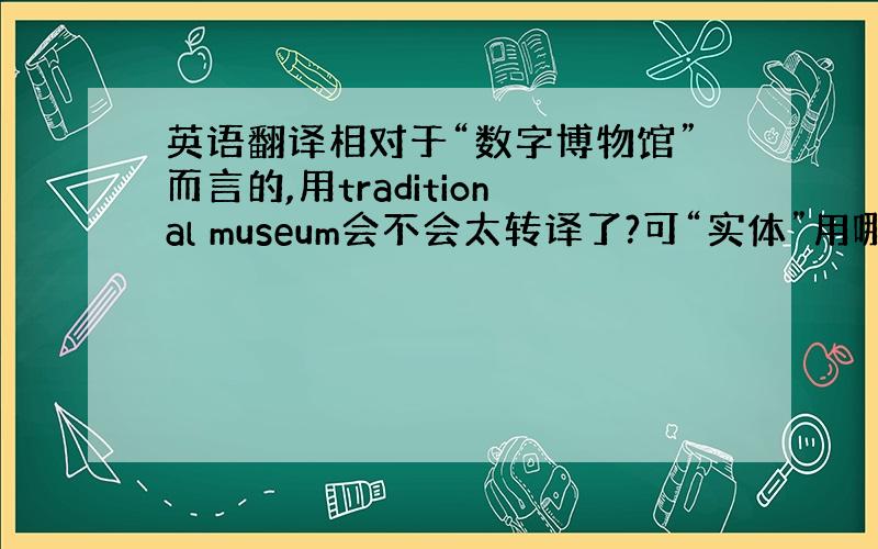 英语翻译相对于“数字博物馆”而言的,用traditional museum会不会太转译了?可“实体”用哪个单词说好呢?直