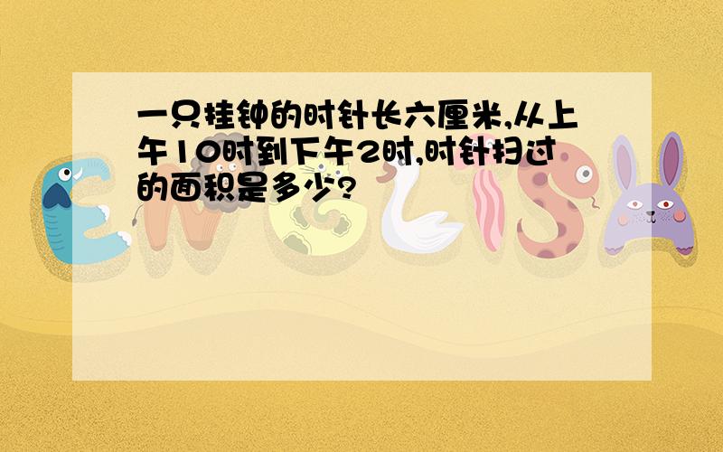 一只挂钟的时针长六厘米,从上午10时到下午2时,时针扫过的面积是多少?