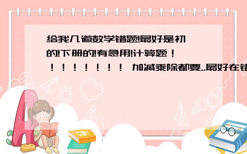 给我几道数学错题!最好是初一的!下册的!有急用!计算题！！！！！！！！ 加减乘除都要，，最好在错题旁边写上哪错了，正确答