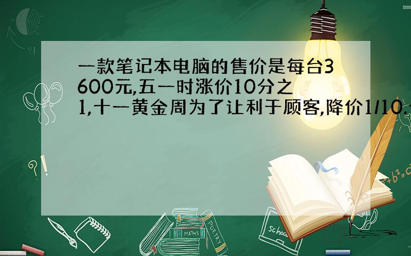 一款笔记本电脑的售价是每台3600元,五一时涨价10分之1,十一黄金周为了让利于顾客,降价1/10.十一黄金周期间多少元