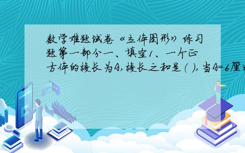 数学难题试卷《立体图形》练习题第一部分一、填空1、一个正方体的棱长为A,棱长之和是（ ）,当A=6厘米时,这个正方体的棱