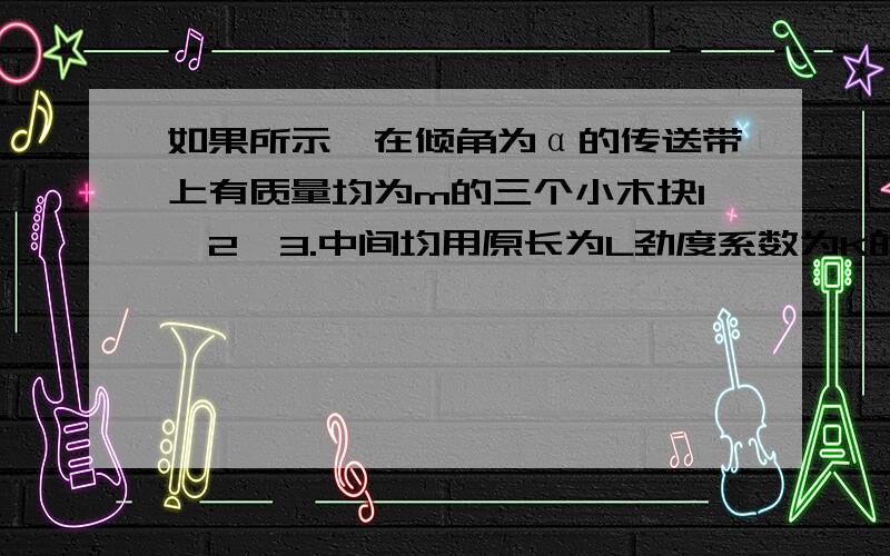 如果所示,在倾角为α的传送带上有质量均为m的三个小木块1,2,3.中间均用原长为L劲度系数为K的轻弹簧连接起来,木块与传