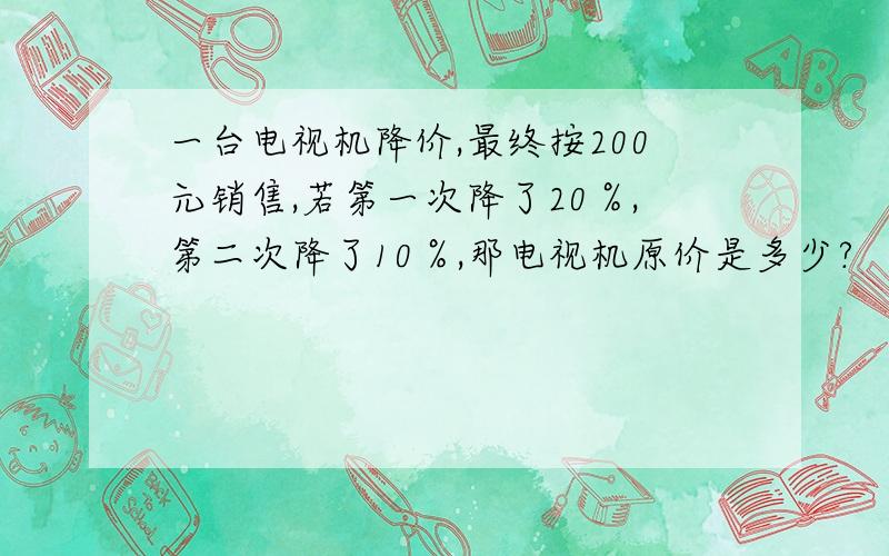 一台电视机降价,最终按200元销售,若第一次降了20％,第二次降了10％,那电视机原价是多少?