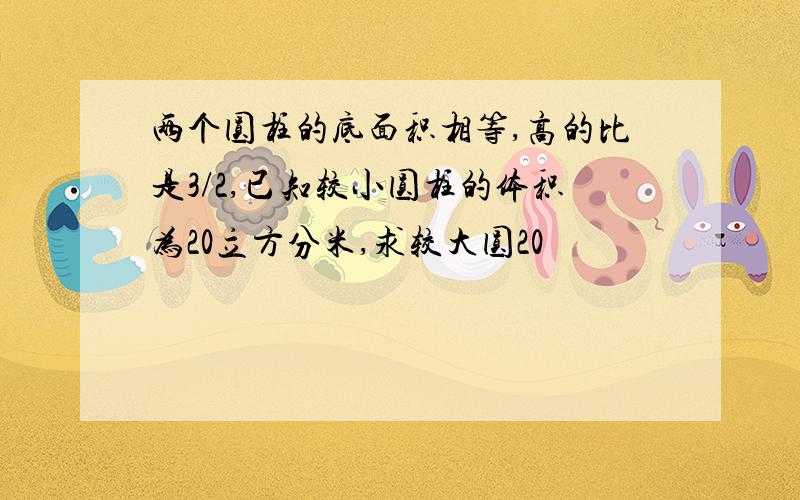 两个圆柱的底面积相等,高的比是3/2,已知较小圆柱的体积为20立方分米,求较大圆20