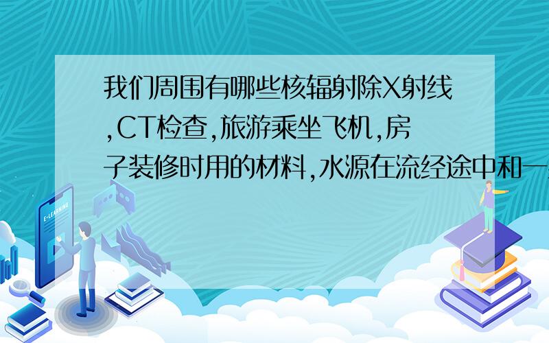 我们周围有哪些核辐射除X射线,CT检查,旅游乘坐飞机,房子装修时用的材料,水源在流经途中和一些饰品中含有核辐射