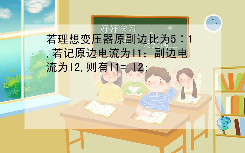 若理想变压器原副边比为5∶1,若记原边电流为I1；副边电流为I2,则有I1= I2;