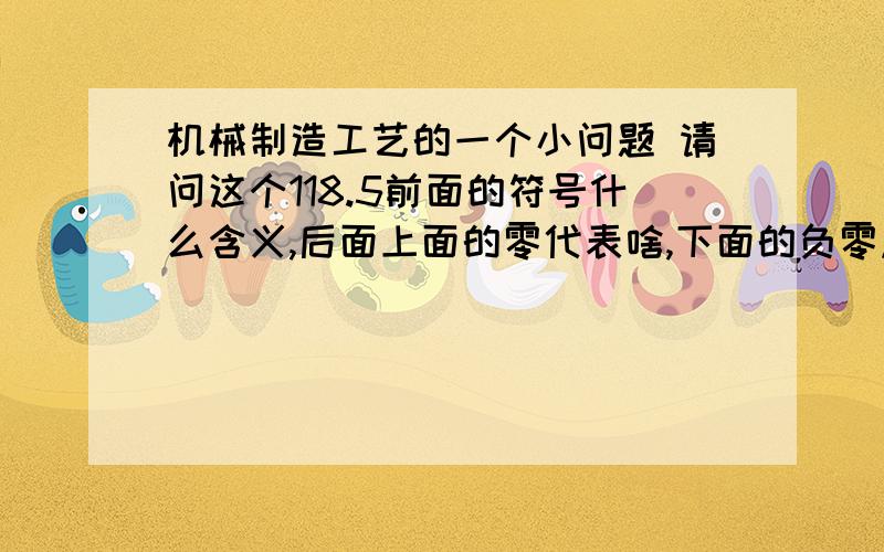 机械制造工艺的一个小问题 请问这个118.5前面的符号什么含义,后面上面的零代表啥,下面的负零点五