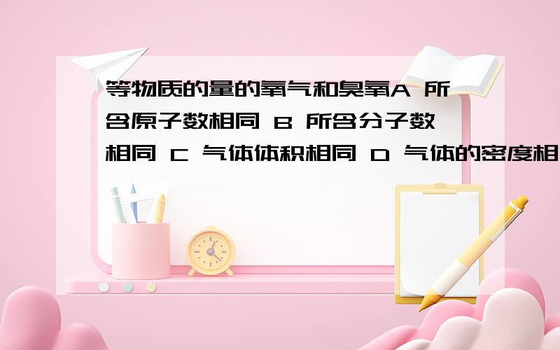 等物质的量的氧气和臭氧A 所含原子数相同 B 所含分子数相同 C 气体体积相同 D 气体的密度相同