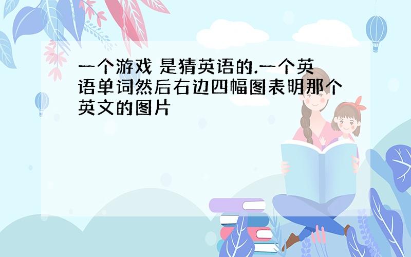 一个游戏 是猜英语的.一个英语单词然后右边四幅图表明那个英文的图片