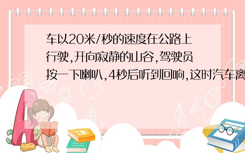 车以20米/秒的速度在公路上行驶,开向寂静的山谷,驾驶员按一下喇叭,4秒后听到回响,这时汽车离山谷多远?