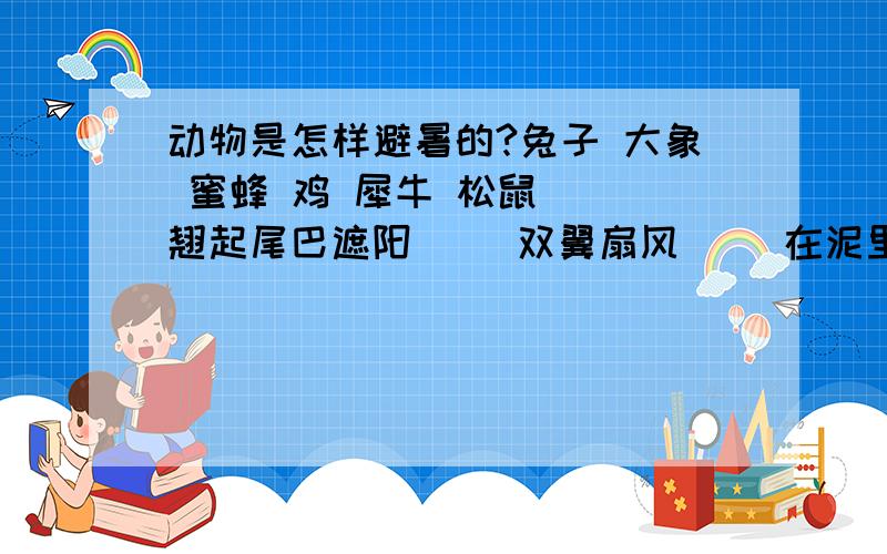 动物是怎样避暑的?兔子 大象 蜜蜂 鸡 犀牛 松鼠（ ）翘起尾巴遮阳（ ）双翼扇风（ ）在泥里打滚（ ）耳朵散热降温（