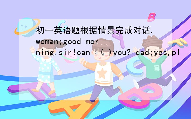 初一英语题根据情景完成对话.woman;good morning,sir!can l( )you? dad;yes,pl