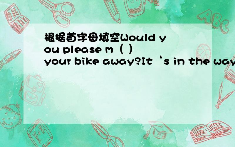 根据首字母填空Would you please m（ ）your bike away?It‘s in the way.完