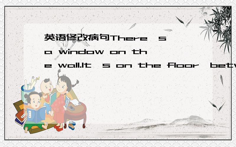 英语修改病句There's a window on the wall.It's on the floor,between