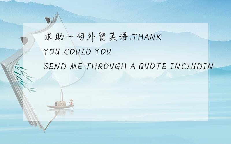 求助一句外贸英语.THANKYOU COULD YOU SEND ME THROUGH A QUOTE INCLUDIN