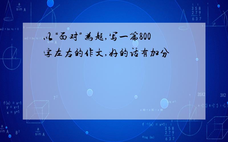 以“面对”为题,写一篇800字左右的作文,好的话有加分