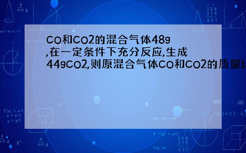 CO和CO2的混合气体48g,在一定条件下充分反应,生成44gCO2,则原混合气体CO和CO2的质量比是?