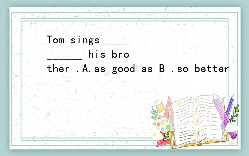 Tom sings __________ his brother .A.as good as B .so better