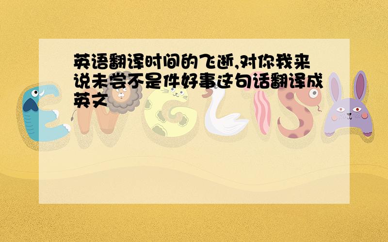 英语翻译时间的飞逝,对你我来说未尝不是件好事这句话翻译成英文