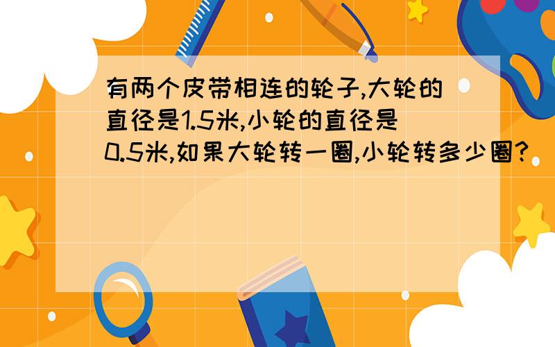 有两个皮带相连的轮子,大轮的直径是1.5米,小轮的直径是0.5米,如果大轮转一圈,小轮转多少圈?