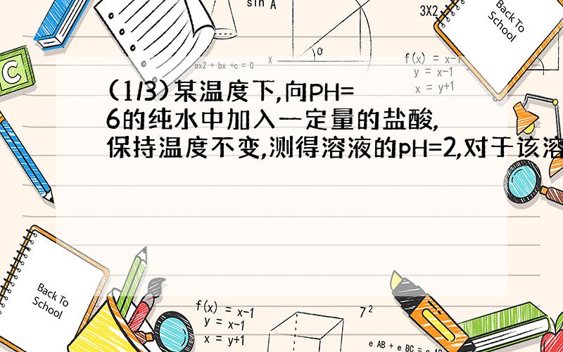 (1/3)某温度下,向PH=6的纯水中加入一定量的盐酸,保持温度不变,测得溶液的pH=2,对于该溶液,下列叙...