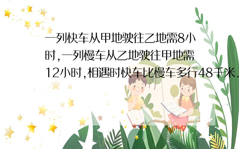 一列快车从甲地驶往乙地需8小时,一列慢车从乙地驶往甲地需12小时,相遇时快车比慢车多行48千米.