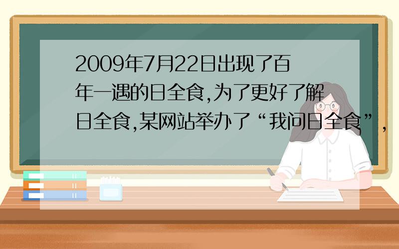 2009年7月22日出现了百年一遇的日全食,为了更好了解日全食,某网站举办了“我问日全食”,