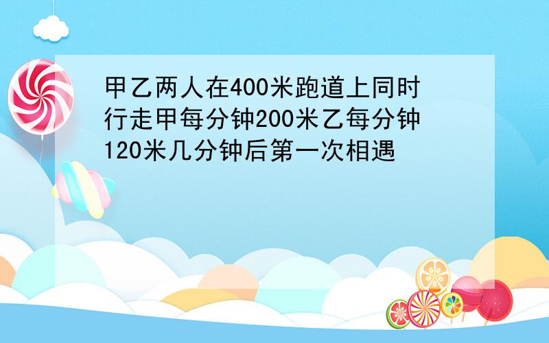 甲乙两人在400米跑道上同时行走甲每分钟200米乙每分钟120米几分钟后第一次相遇