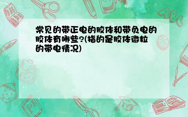 常见的带正电的胶体和带负电的胶体有哪些?(指的是胶体微粒的带电情况)