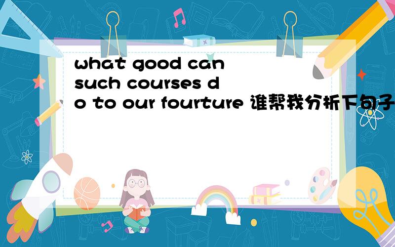 what good can such courses do to our fourture 谁帮我分析下句子结构