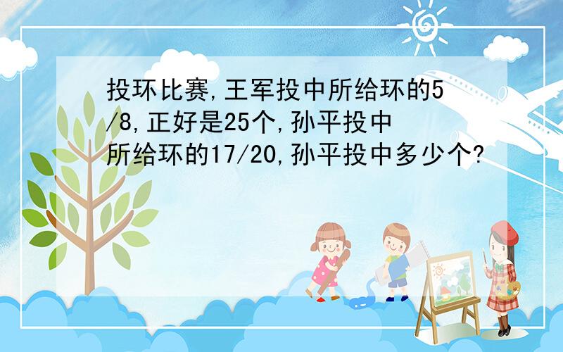 投环比赛,王军投中所给环的5/8,正好是25个,孙平投中所给环的17/20,孙平投中多少个?