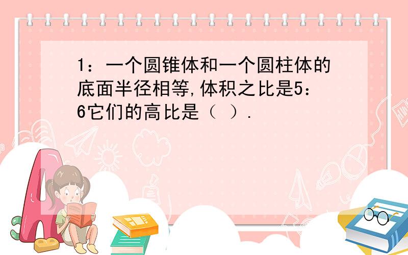 1：一个圆锥体和一个圆柱体的底面半径相等,体积之比是5：6它们的高比是（ ）.