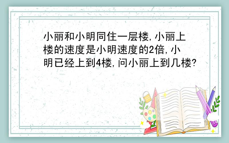 小丽和小明同住一层楼,小丽上楼的速度是小明速度的2倍,小明已经上到4楼,问小丽上到几楼?