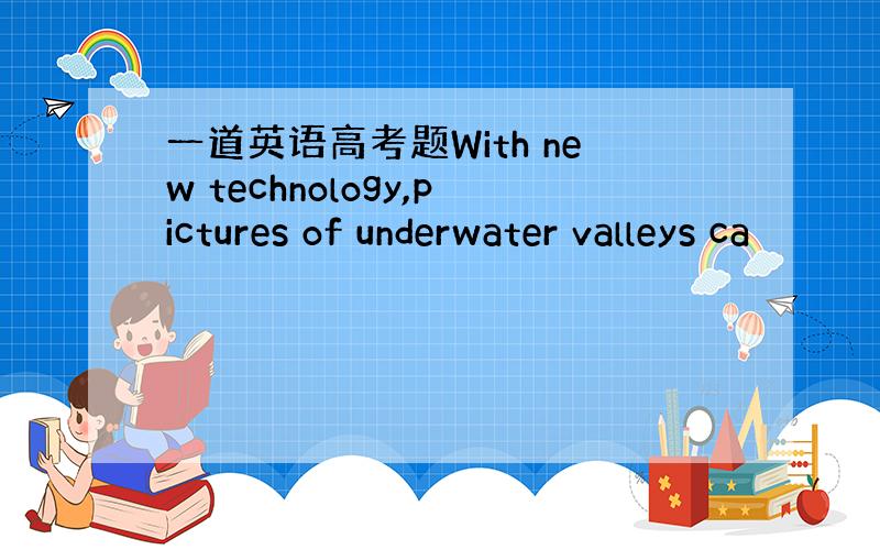 一道英语高考题With new technology,pictures of underwater valleys ca