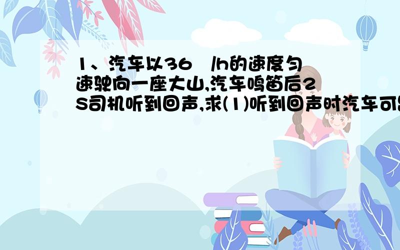 1、汽车以36㎞/h的速度匀速驶向一座大山,汽车鸣笛后2S司机听到回声,求(1)听到回声时汽车可距离高山多远?