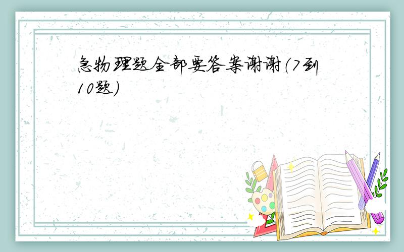 急物理题全部要答案谢谢（7到10题）