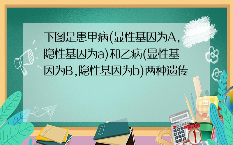 下图是患甲病(显性基因为A,隐性基因为a)和乙病(显性基因为B,隐性基因为b)两种遗传