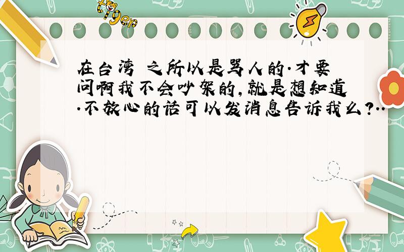 在台湾 之所以是骂人的.才要问啊我不会吵架的,就是想知道.不放心的话可以发消息告诉我么?..