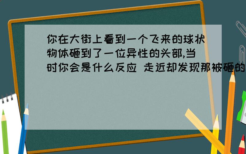 你在大街上看到一个飞来的球状物体砸到了一位异性的头部,当时你会是什么反应 走近却发现那被砸的人是你对象,然后你又是什么反