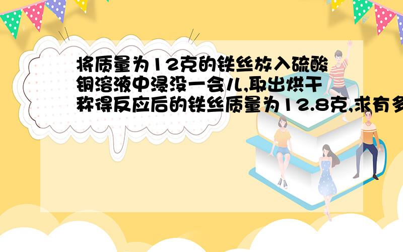 将质量为12克的铁丝放入硫酸铜溶液中浸没一会儿,取出烘干称得反应后的铁丝质量为12.8克,求有多少克铁参加