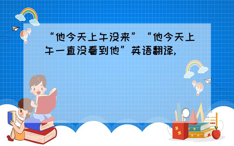 “他今天上午没来”“他今天上午一直没看到他”英语翻译,